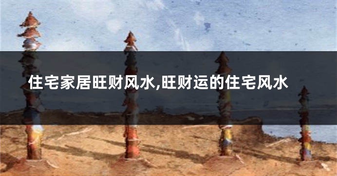 住宅家居旺财风水,旺财运的住宅风水
