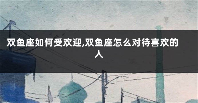 双鱼座如何受欢迎,双鱼座怎么对待喜欢的人