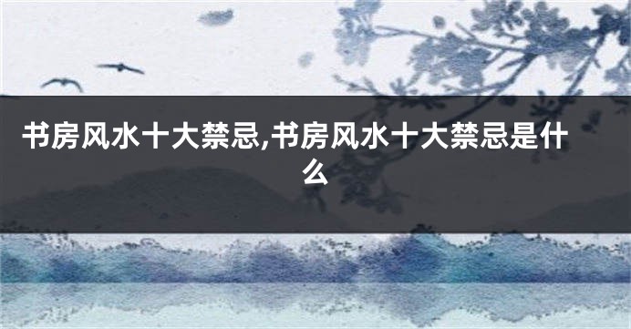 书房风水十大禁忌,书房风水十大禁忌是什么