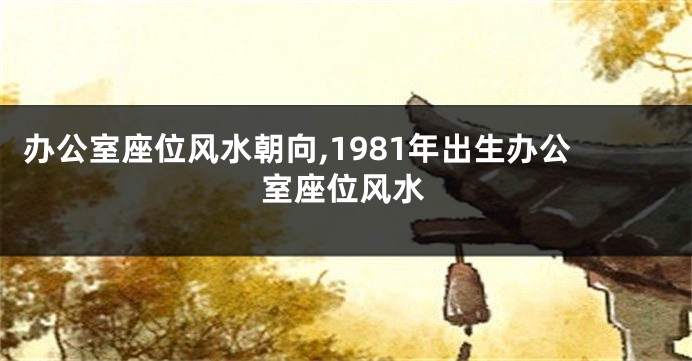 办公室座位风水朝向,1981年出生办公室座位风水