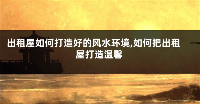 出租屋如何打造好的风水环境,如何把出租屋打造温馨