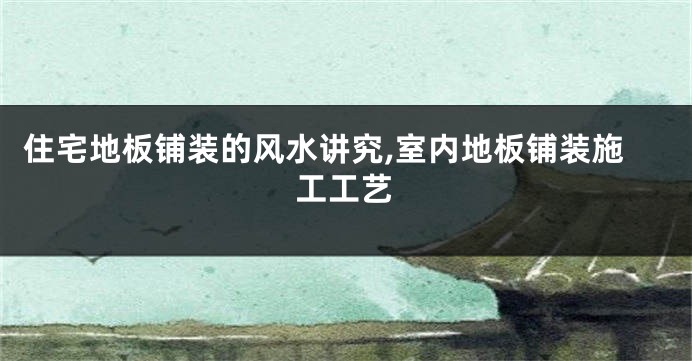 住宅地板铺装的风水讲究,室内地板铺装施工工艺