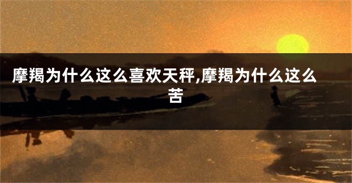 摩羯为什么这么喜欢天秤,摩羯为什么这么苦