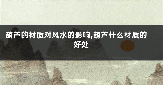 葫芦的材质对风水的影响,葫芦什么材质的好处