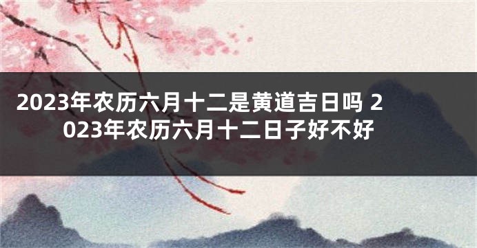 2023年农历六月十二是黄道吉日吗 2023年农历六月十二日子好不好