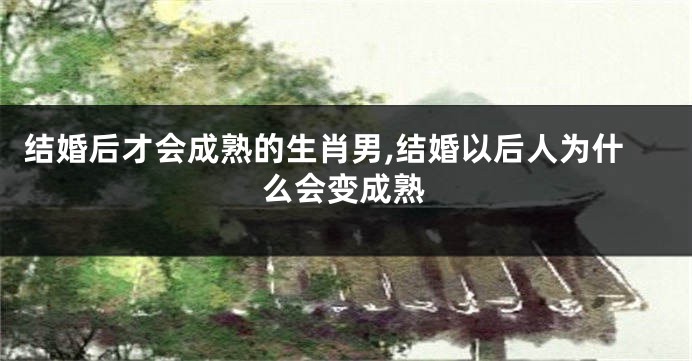 结婚后才会成熟的生肖男,结婚以后人为什么会变成熟