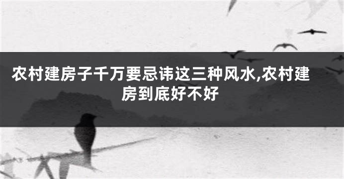 农村建房子千万要忌讳这三种风水,农村建房到底好不好