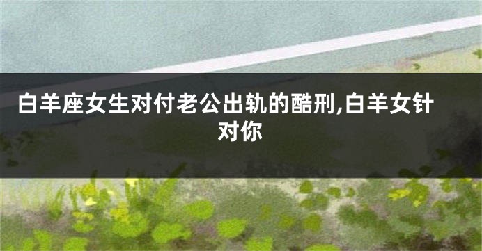 白羊座女生对付老公出轨的酷刑,白羊女针对你