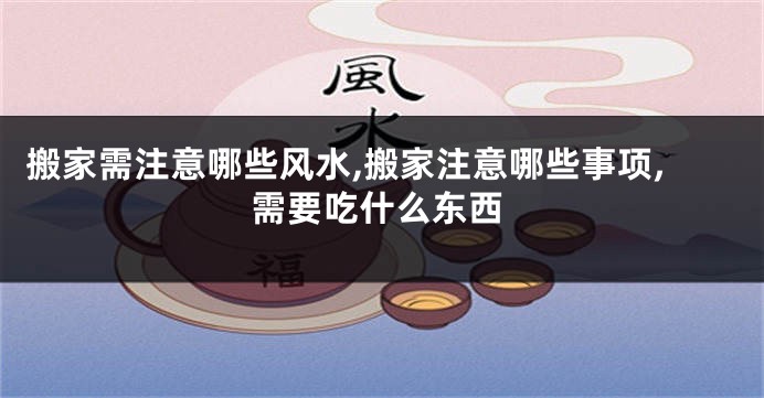 搬家需注意哪些风水,搬家注意哪些事项,需要吃什么东西