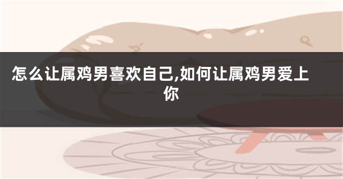 怎么让属鸡男喜欢自己,如何让属鸡男爱上你