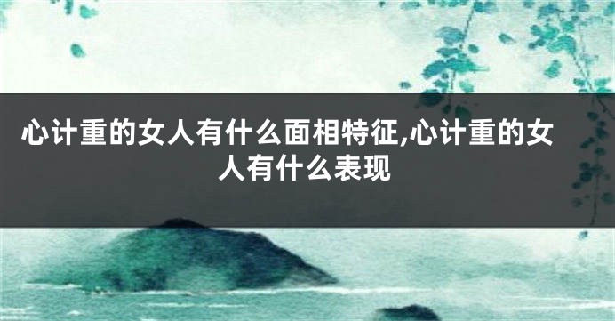 心计重的女人有什么面相特征,心计重的女人有什么表现