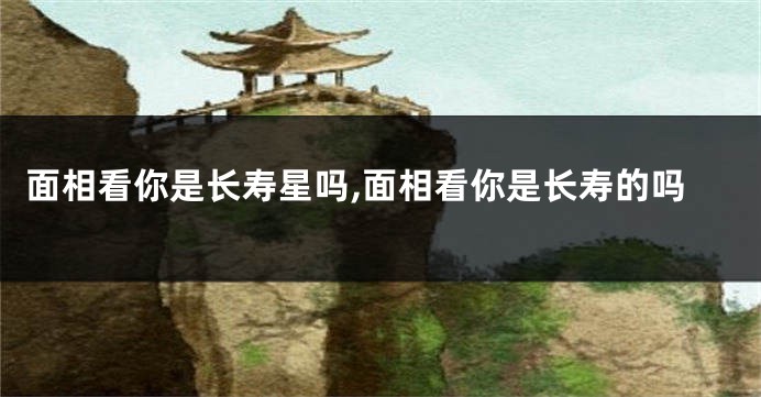 面相看你是长寿星吗,面相看你是长寿的吗