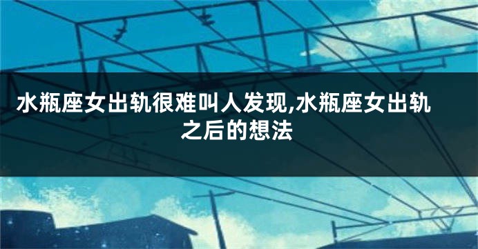 水瓶座女出轨很难叫人发现,水瓶座女出轨之后的想法