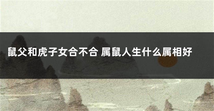 鼠父和虎子女合不合 属鼠人生什么属相好