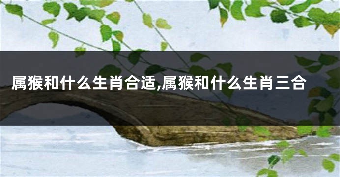 属猴和什么生肖合适,属猴和什么生肖三合
