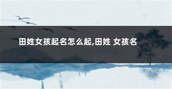 田姓女孩起名怎么起,田姓 女孩名