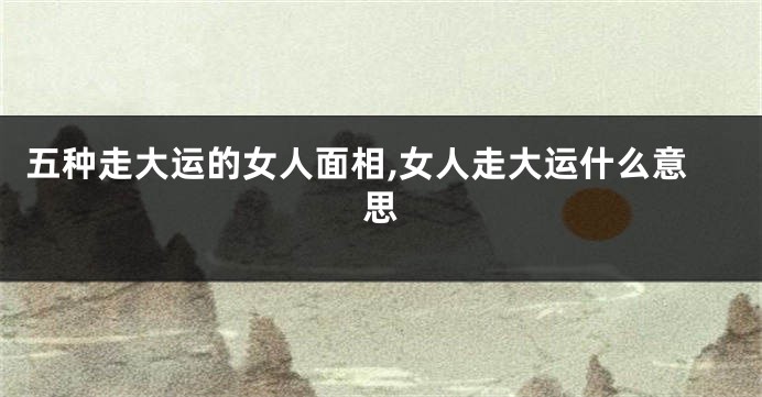 五种走大运的女人面相,女人走大运什么意思