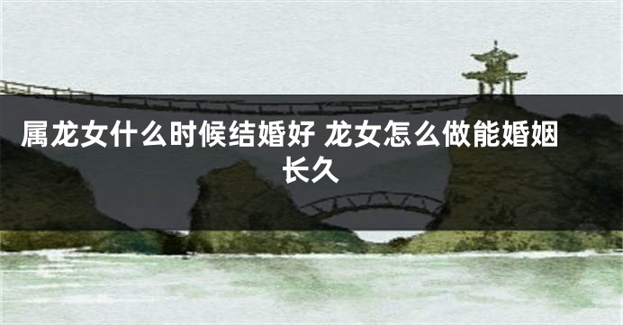 属龙女什么时候结婚好 龙女怎么做能婚姻长久