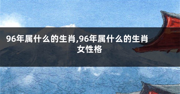 96年属什么的生肖,96年属什么的生肖女性格