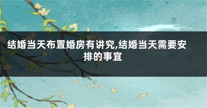 结婚当天布置婚房有讲究,结婚当天需要安排的事宜