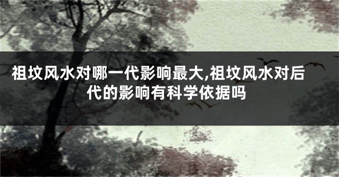 祖坟风水对哪一代影响最大,祖坟风水对后代的影响有科学依据吗