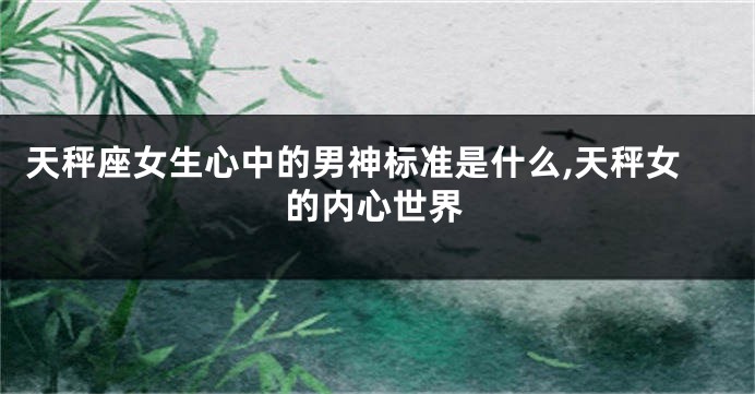 天秤座女生心中的男神标准是什么,天秤女的内心世界