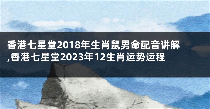 香港七星堂2018年生肖鼠男命配音讲解,香港七星堂2023年12生肖运势运程