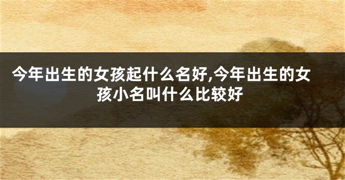 今年出生的女孩起什么名好,今年出生的女孩小名叫什么比较好