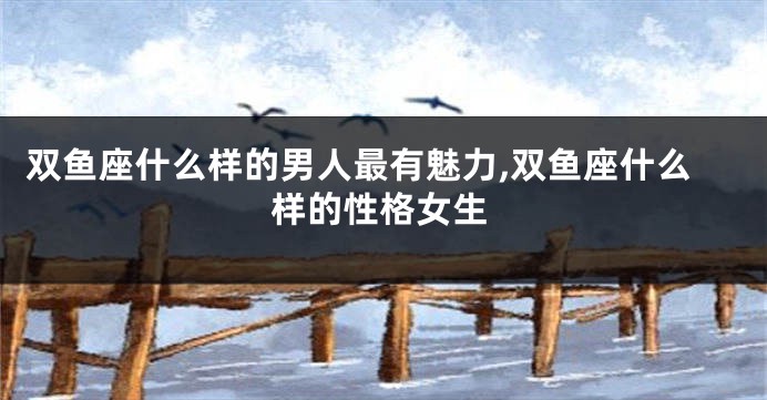 双鱼座什么样的男人最有魅力,双鱼座什么样的性格女生