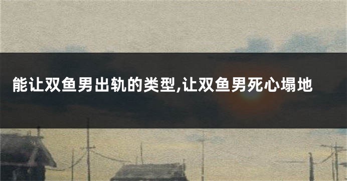 能让双鱼男出轨的类型,让双鱼男死心塌地