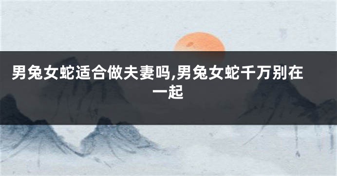 男兔女蛇适合做夫妻吗,男兔女蛇千万别在一起