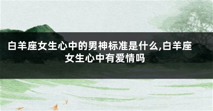 白羊座女生心中的男神标准是什么,白羊座女生心中有爱情吗