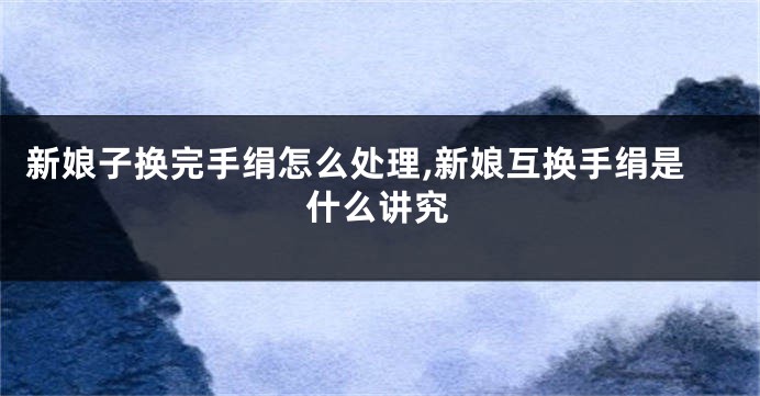 新娘子换完手绢怎么处理,新娘互换手绢是什么讲究