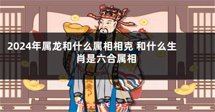 2024年属龙和什么属相相克 和什么生肖是六合属相