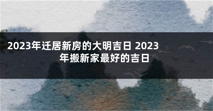 2023年迁居新房的大明吉日 2023年搬新家最好的吉日