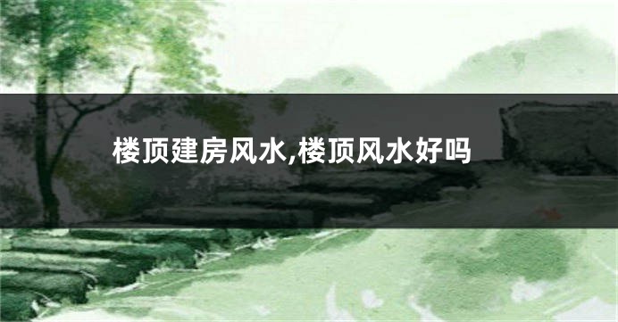 楼顶建房风水,楼顶风水好吗