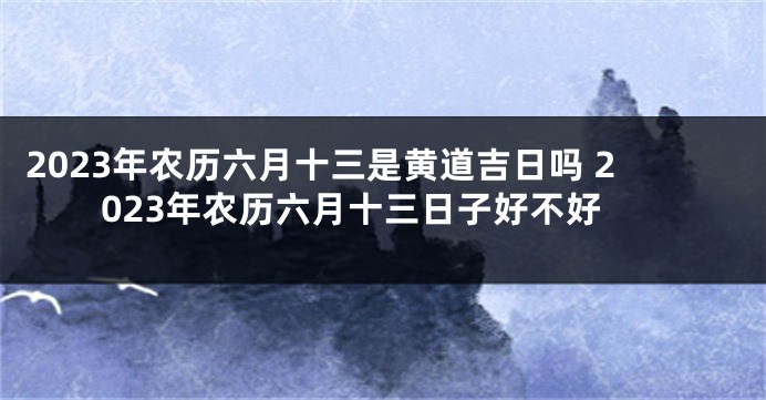 2023年农历六月十三是黄道吉日吗 2023年农历六月十三日子好不好