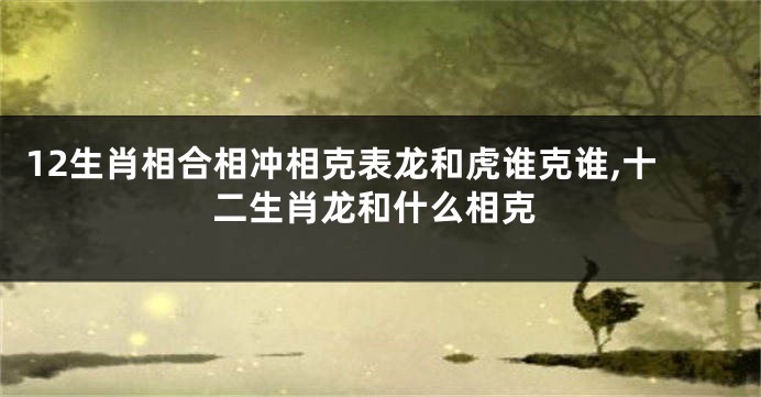 12生肖相合相冲相克表龙和虎谁克谁,十二生肖龙和什么相克