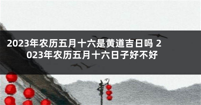 2023年农历五月十六是黄道吉日吗 2023年农历五月十六日子好不好