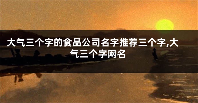 大气三个字的食品公司名字推荐三个字,大气三个字网名