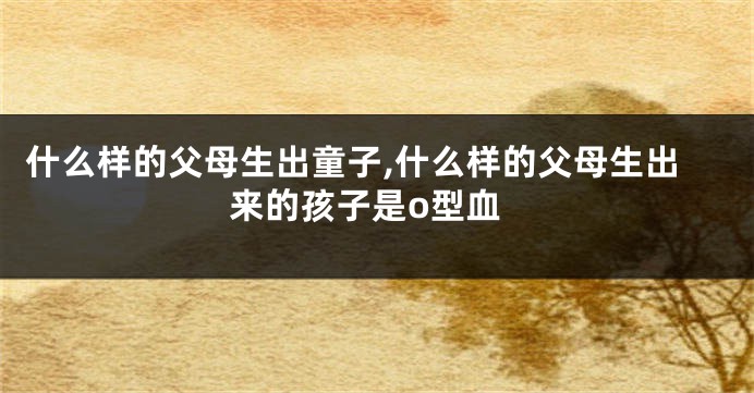 什么样的父母生出童子,什么样的父母生出来的孩子是o型血