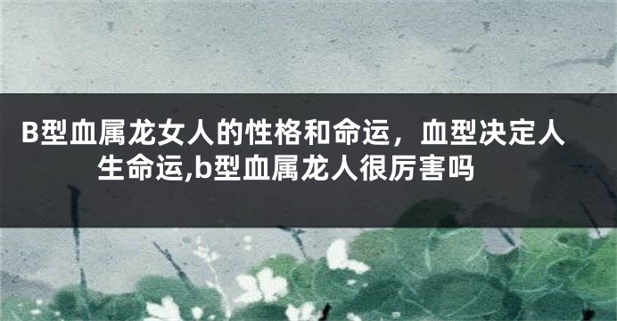 B型血属龙女人的性格和命运，血型决定人生命运,b型血属龙人很厉害吗