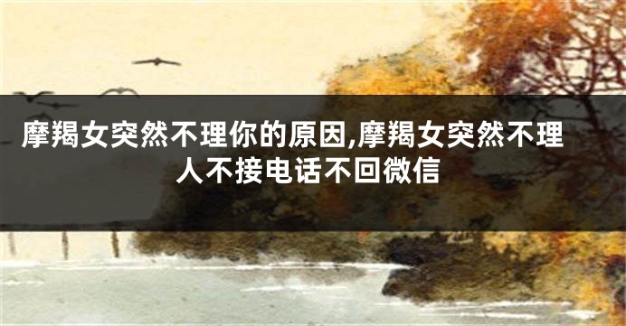 摩羯女突然不理你的原因,摩羯女突然不理人不接电话不回微信