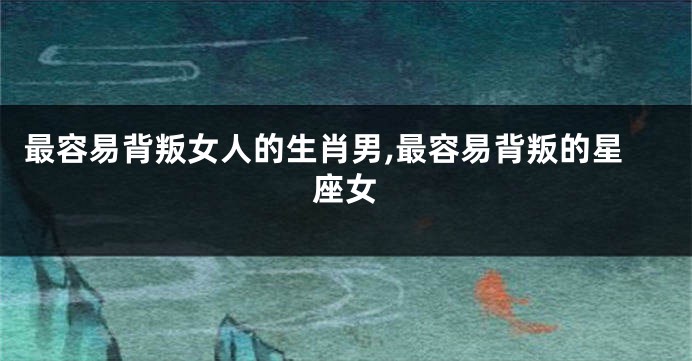 最容易背叛女人的生肖男,最容易背叛的星座女