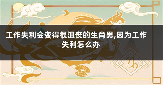 工作失利会变得很沮丧的生肖男,因为工作失利怎么办