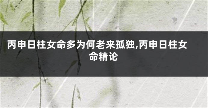 丙申日柱女命多为何老来孤独,丙申日柱女命精论