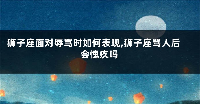狮子座面对辱骂时如何表现,狮子座骂人后会愧疚吗