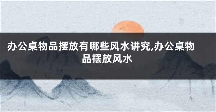 办公桌物品摆放有哪些风水讲究,办公桌物品摆放风水