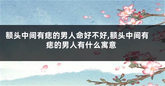 额头中间有痣的男人命好不好,额头中间有痣的男人有什么寓意