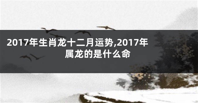 2017年生肖龙十二月运势,2017年属龙的是什么命